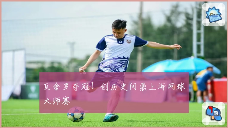 瓦舍罗夺冠！创历史问鼎上海网球大师赛