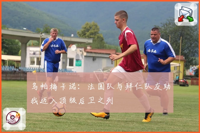 乌帕梅卡诺：法国队与拜仁队友助我迈入顶级后卫之列