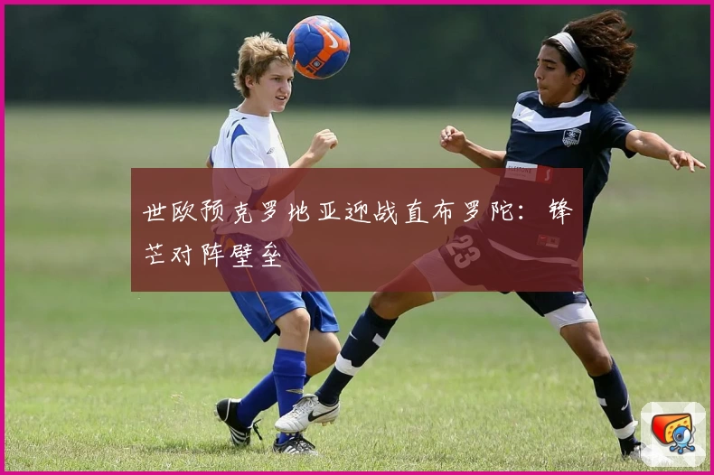 世欧预克罗地亚迎战直布罗陀：锋芒对阵壁垒