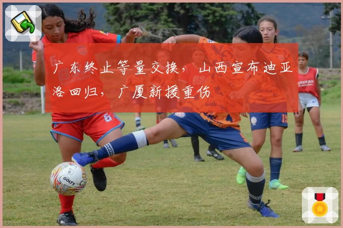 广东终止等量交换，山西宣布迪亚洛回归，广厦新援重伤