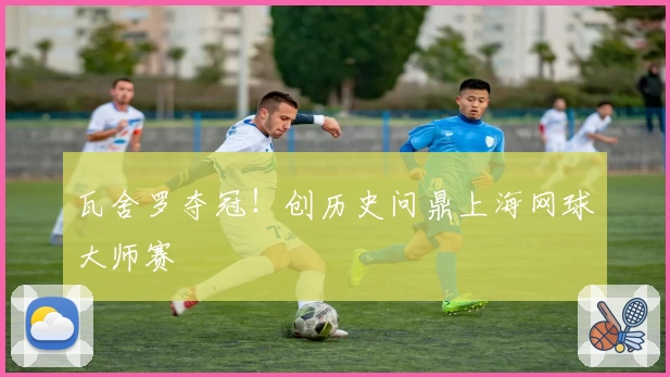 瓦舍罗夺冠！创历史问鼎上海网球大师赛