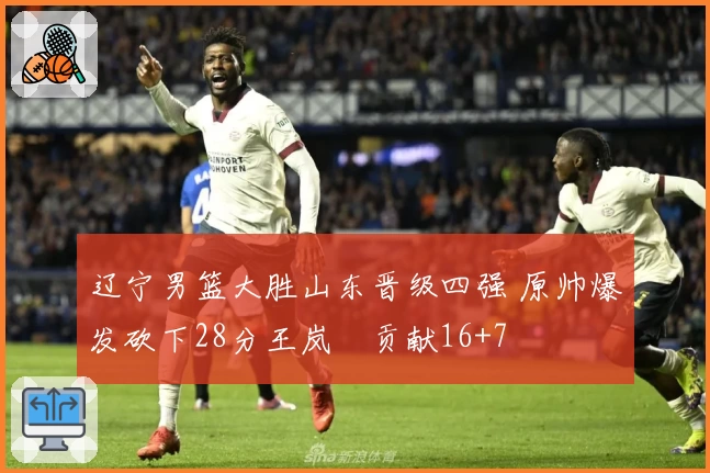 辽宁男篮大胜山东晋级四强 原帅爆发砍下28分王岚嵚贡献16+7