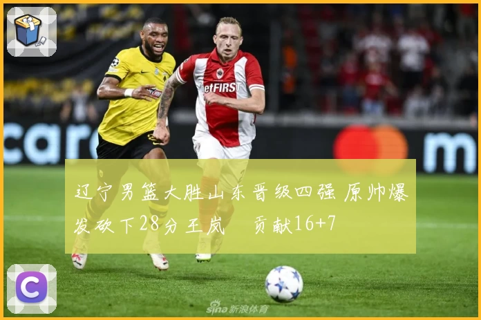 辽宁男篮大胜山东晋级四强 原帅爆发砍下28分王岚嵚贡献16+7