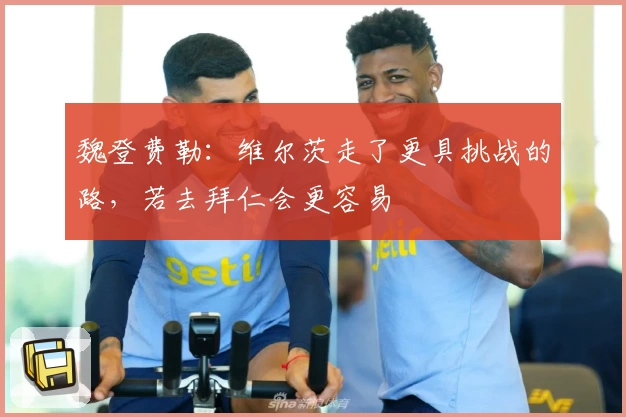 魏登费勒:维尔茨走了更具挑战的路,若去拜仁会更容易