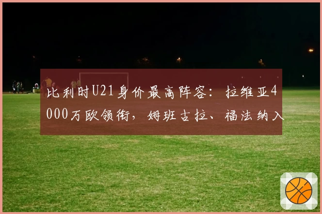 比利时U21身价最高阵容：拉维亚4000万欧领衔，姆班古拉、福法纳入选