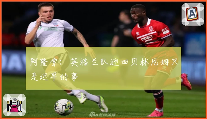 阿隆索:英格兰队迎回贝林厄姆只是迟早的事