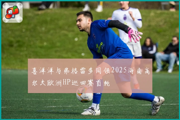 喜洋洋与弗格雷多同领2025海南高尔夫欧洲HP巡回赛首轮