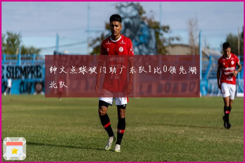 钟文点球破门助广东队1比0领先湖北队